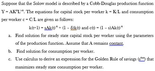 SOLVED: Suppose that the Solow model is described by a Cobb-Douglas  production function: Y = AK^Î±L^1-Î± The equations for capital stock per  worker (k = K/L) and consumption per worker (c =