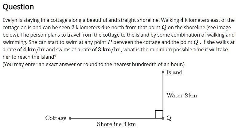 Question
Evelyn is staying in a cottage along a beautiful and straight shoreline. Walking 4 kilometers east of the cottage an island can be seen 2 kilometers due north from that point Q on the shoreline (see image below). The person plans to travel from the cottage to the island by some combination of walking and swimming. She can start to swim at any point P between the cottage and the point Q . If she walks at a rate of 4 km/hr and swims at a rate of 3 km/hr , what is the minimum possible time it will take her to reach the island?
(You may enter an exact answer or round to the nearest hundredth of an hour.)
Island
Water 2 km
Cottage Q
Shoreline 4 km