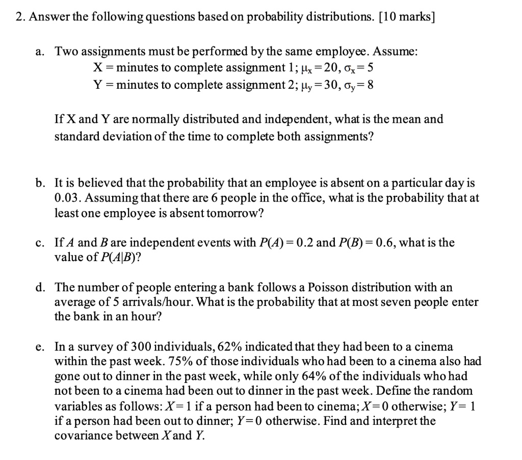 2. Answer the following questions based on probability distributions. [10 marks]

a. Two assignments must be performed by the same employee. Assume:
X = minutes to complete assignment 1; ?? = 20, ?? = 5
Y = minutes to complete assignment 2; ?? = 30, ?? = 8

If X and Y are normally distributed and independent, what is the mean and standard deviation of the time to complete both assignments?

b. It is believed that the probability that an employee is absent on a particular day is 0.03. Assuming that there are 6 people in the office, what is the probability that at least one employee is absent tomorrow?

c. If A and B are independent events with P(A) = 0.2 and P(B) = 0.6, what is the value of P(A|B)?

d. The number of people entering a bank follows a Poisson distribution with an average of 5 arrivals/hour. What is the probability that at most seven people enter the bank in an hour?

e. In a survey of 300 individuals, 62% indicated that they had been to a cinema within the past week. 75% of those individuals who had been to a cinema also had gone out to dinner in the past week, while only 64% of the individuals who had not been to a cinema had been out to dinner in the past week. Define the random variables as follows: X = 1 if a person had been to cinema; X = 0 otherwise; Y = 1 if a person had been out to dinner; Y = 0 otherwise. Find and interpret the covariance between X and Y.