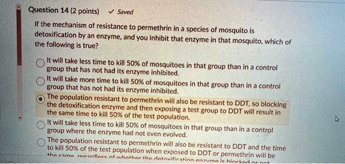 If the mechanism of resistance to permethrin in a species of mosquito is detoxification by an enzyme, and you inhibit that enzyme in that mosquito, which of the following is true?

It will take less time to kill 50% of mosquitoes in that group than in a control group that has not had its enzyme inhibited.
It will take more time to kill 50% of mosquitoes in that group than in a control group that has not had its enzyme inhibited.
The population resistant to permethrin will also be resistant to DDT, so blocking the detoxification enzyme and then exposing a test group to DDT will result in the same time to kill 50% of the test population.
It will take less time to kill 50% of mosquitoes in that group than in a control group where the enzyme had not even evolved.
The population resistant to permethrin will also be resistant to DDT and the time to kill 50% of the test population when exposed to DDT or permethrin will be the same regardless of whether the detoxification enzyme is blocked or not.