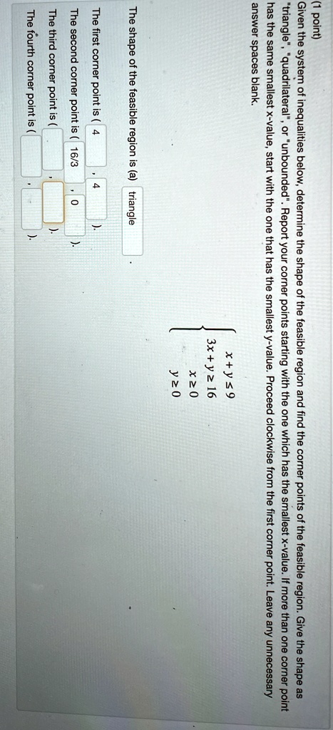 (1 point)
Given the system of inequalities below, determine the shape of the feasible region and find the corner points of the feasible region. Give the shape as
"triangle", "quadrilateral", or "unbounded". Report your corner points starting with the one which has the smallest x-value. If more than one corner point
has the same smallest x-value, start with the one that has the smallest y-value. Proceed clockwise from the first corner point. Leave any unnecessary
answer spaces blank.
The shape of the feasible region is (a) triangle
x + y ≤ 9  3x + y ≥ 16  x ≥ 0  y ≥ 0
The first corner point is (4 , 4)
The second corner point is (16/3 , 0)
The third corner point is (
)
The fourth corner point is (
)