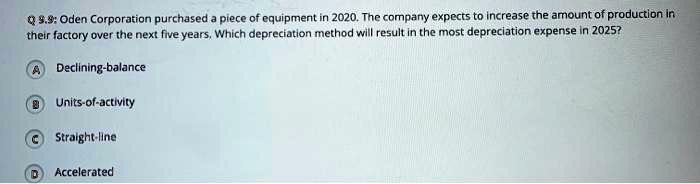 Q 9.9: Oden Corporation purchased a piece of equipment in 2020. The company expects to increase the amount of production in their factory over the next five years. Which depreciation method will result in the most depreciation expense in 2025?

A Declining-balance
B Units-of-activity
C Straight-line
D Accelerated