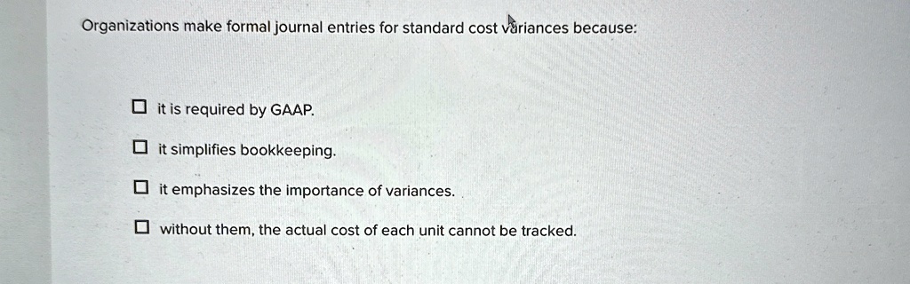 Organizations make formal journal entries for standard cost variances because:
? it is required by GAAP.
? it simplifies bookkeeping.
? it emphasizes the importance of variances.
? without them, the actual cost of each unit cannot be tracked.