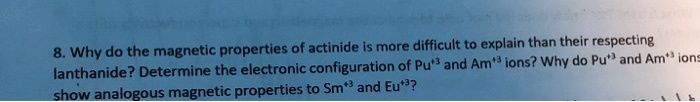 8. Why do the magnetic properties of actinide is more difficult to explain than their respecting lanthanide? Determine the electronic configuration of Pu+3 and Am+3 ions? Why do Pu+3 and Am+3 ions show analogous magnetic properties to Sm+3 and Eu+3?