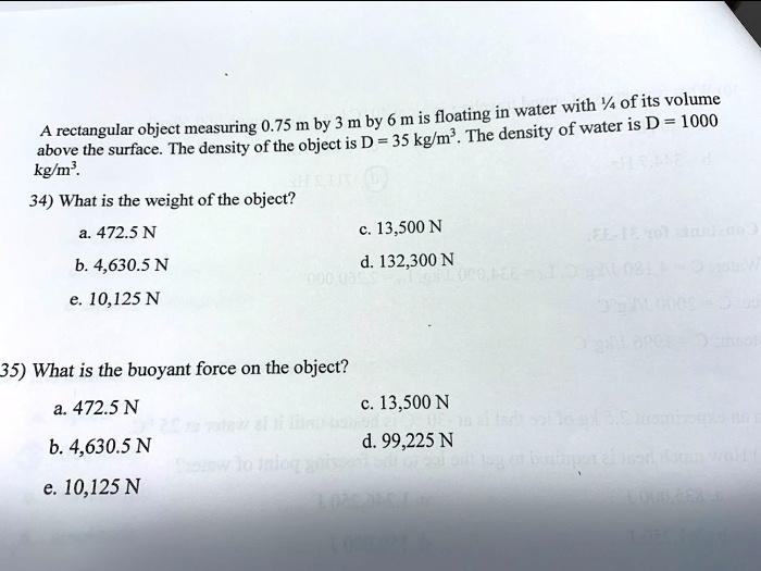 A rectangular object measuring 0.75 m by 3 m by 6 m is floating in water with ¼ of its volume above the surface. The density of the object is D = 35 kg/m³. The density of water is D = 1000 kg/m³.

34) What is the weight of the object?
a. 472.5 N
c. 13,500 N
b. 4,630.5 N
d. 132,300 N
e. 10,125 N

35) What is the buoyant force on the object?
a. 472.5 N
c. 13,500 N
b. 4,630.5 N
d. 99,225 N
e. 10,125 N