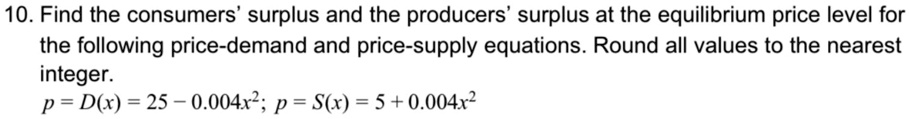 10. Find the consumers' surplus and the producers' surplus at the equilibrium price level for the following price-demand and price-supply equations. Round all values to the nearest integer.
p = D(x) = 25 - 0.004x^2; p = S(x) = 5 + 0.004x^2