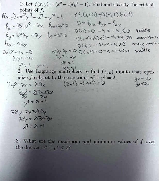 1: Let f(x,y) = (x^2 - 1)(y^2 - 1). Find and classify the critical points of f.
f(x,y)=x^2y^2-x^2-y^2+1 CP: (1,1)(1,-1)(-1,1)(-1,-1)
fx = 2xy^2 - 2x fxx = 2y^2-2 D = fxx ? fyy - fxy
fy = x^2 2y - 2y fyy = 2x^2-2 D(1,1)=0-4=-4<0 saddle
fxy = 4xy D(1,-1)=(0-0)+4=4>0 max/min
2xy^2-2x=0 x^2 2y - 2y = 0 D(-1,1)=0+4=4>0 max/min
2xy^2=2x 2x^2y=2y D(-1,-1)=0-4=-4<0 saddle
y^2=1 y=±1 x^2=1 x=±1
2: Use Lagrange multipliers to find (x,y) inputs that optimize f subject to the constraint x^2 + y^2 = 2. gx=2x gy=2y
2xy^2-2x = ?2x (?+1)+(?+1)=2
(2xy^2)/2x = (?2x+2x)/2x
y^2 = ? + 1
2x^2y-2y = ?2y
2x^2y = ?2y+2y
x^2 = ? + 1
3: What are the maximum and minimum values of f over the domain x^2 + y^2 ? 2?