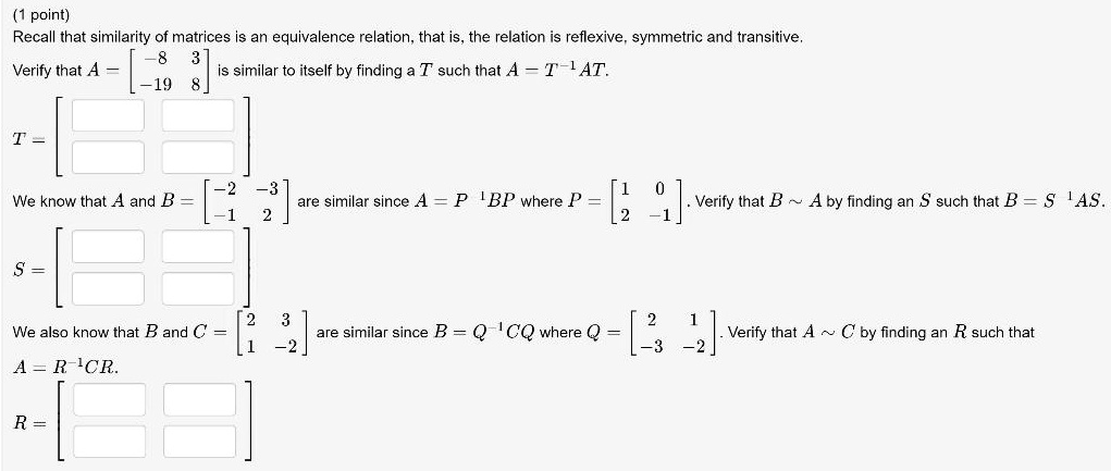 Recall that similarity of matrices is an equivalence relation, that is, the relation is reflexive, symmetric and transitive. Verify that A = [-8 3; -19 8] is similar to itself by finding a T such that A = T^-1 AT. T = [ ; ] We know that A and B = [-2 -3; -1 2] are similar since A = P^-1 BP where P = [1 0; 2 -1]. Verify that B   A by finding an S such that B = S^-1 AS. S = [ ; ] We also know that B and C = [2 3; 1 -2] are similar since B = Q^-1 CQ where Q = [2 1; -3 -2]. Verify that A   C by finding an R such that A = R^-1 CR. R = [ ; ]