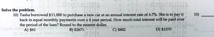 Solve the problem.
10) Tasha borrowed 11,000 to purchase a new car at an annual interest rate of 6.7%. She is to pay it back in equal monthly payments over a 4 year period. How much total interest will be paid over the period of the loan? Round to the nearest dollar.
A)61 B) 2671 C)842 D) 1570