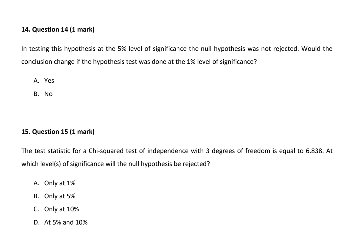 In testing this hypothesis at the 5% level of significance the null hypothesis was not rejected. Would the conclusion change if the hypothesis test was done at the 1% level of significance?

A. Yes
B. No

The test statistic for a Chi-squared test of independence with 3 degrees of freedom is equal to 6.838. At which level(s) of significance will the null hypothesis be rejected?

A. Only at 1%
B. Only at 5%
C. Only at 10%
D. At 5% and 10%