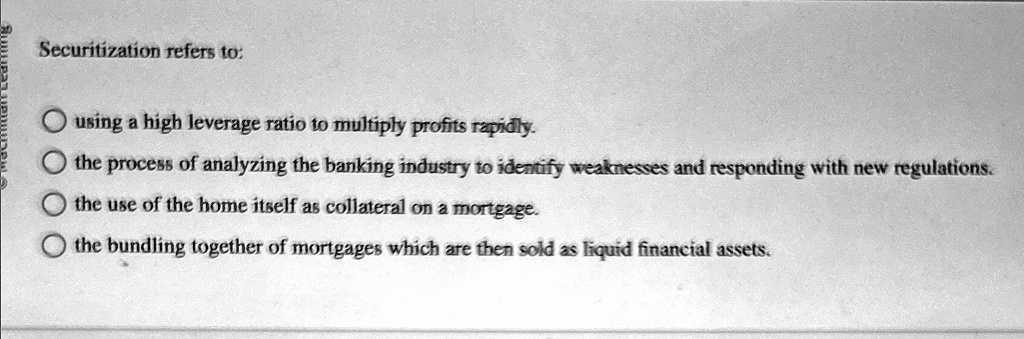 Securitization refers to:
using a high leverage ratio to multiply profits rapidly.
the process of analyzing the banking industry to identify weaknesses and responding with new regulations.
the use of the home itself as collateral on a mortgage.
the bundling together of mortgages which are then sold as liquid financial assets.