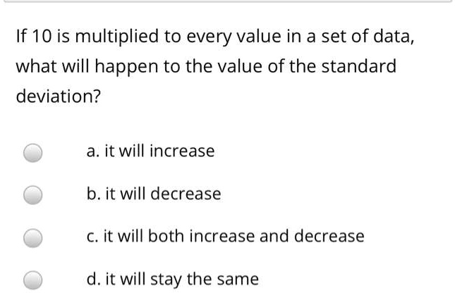 If 10 is multiplied to every value in a set of data, what will happen to the value of the standard deviation?

a. it will increase

b. it will decrease

c. it will both increase and decrease

d. it will stay the same