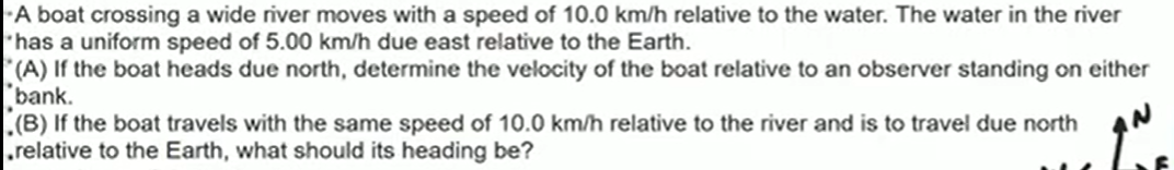 A boat crossing a wide river moves with a speed of 10.0  km / h relative to the water. The water in the river - has a uniform speed of 5.00  km / h due east relative to the Earth.
"(A) If the boat heads due north, determine the velocity of the boat relative to an observer standing on either "bank.
-(B) If the boat travels with the same speed of 10.0  km / h relative to the river and is to travel due north .relative to the Earth, what should its heading be?