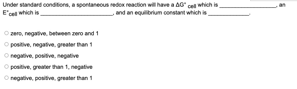 Under standard conditions, a spontaneous redox reaction will have a ?G° cell which is , an E°cell which is , and an equilibrium constant which is .

zero, negative, between zero and 1
positive, negative, greater than 1
negative, positive, negative
positive, greater than 1, negative
negative, positive, greater than 1
