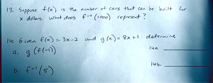13. Suppose f(x) is the number of cars that can be built for x dollars. What does f-1 (1000) represent?
14. Given f(x) = 3x-2 and g(x) = 8x+1 determine
a. g(f(-1))
b. f-1(5)
