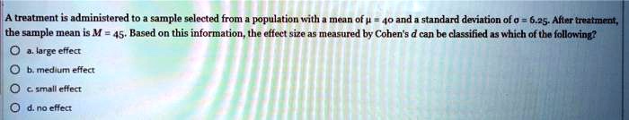 A treatment is administered to a sample selected from a population with a mean of ? = 40 and a standard deviation of ? = 6.25. After treatment, the sample mean is M = 45. Based on this information, the effect size as measured by Cohen's d can be classified as which of the following?
a. large effect
b. medium effect
c. small effect
d. no effect