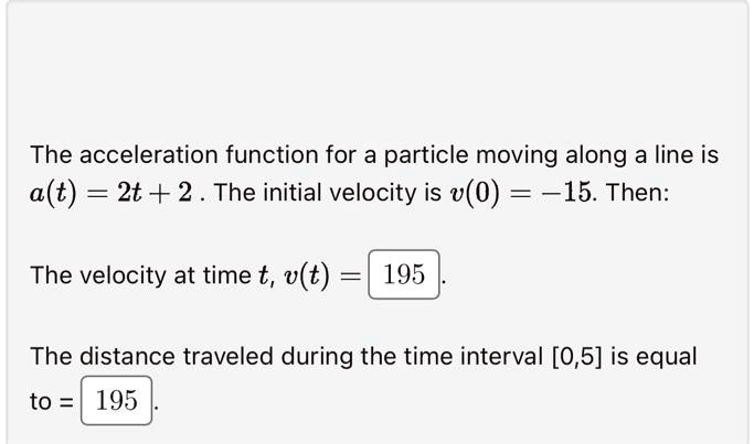 The acceleration function for a particle moving along a line is a(t) = 2t + 2. The initial velocity is v(0) = -15. Then:
The velocity at time t, v(t) = 195
The distance traveled during the time interval [0, 5] is equal
to = 195