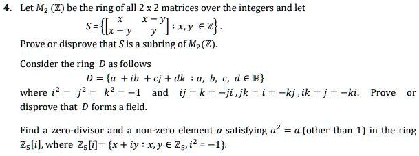 4. Let M2 (Z) be the ring of all 2 x 2 matrices over the integers and let S = [x x - y], [x - y y] : x, y ? Z. Prove or disprove that S is a subring of M2 (Z). Consider the ring D as follows D = a + ib + cj + dk : a, b, c, d ? R where i^2 = j^2 = k^2 = -1 and ij = k = -ji, jk = i = -kj, ik = j = -ki. Prove or disprove that D forms a field. Find a zero-divisor and a non-zero element a satisfying a^2 = a (other than 1) in the ring Z5[i], where Z5[i] = x + iy : x, y ? Z5, i^2 = -1.