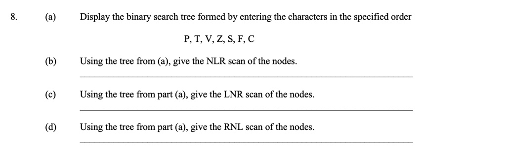 8.
(a) Display the binary search tree formed by entering the characters in the specified order
P, T, V, Z, S, F, C
(b) Using the tree from (a), give the NLR scan of the nodes.
(c) Using the tree from part (a), give the LNR scan of the nodes.
(d) Using the tree from part (a), give the RNL scan of the nodes.