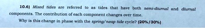 10.6) Mixed tides are referred to as tides that have both semi-diurnal and diurnal components. The contribution of each component changes over time. Why is this change in phase with the spring/neap tide cycle? (20%/30%)
