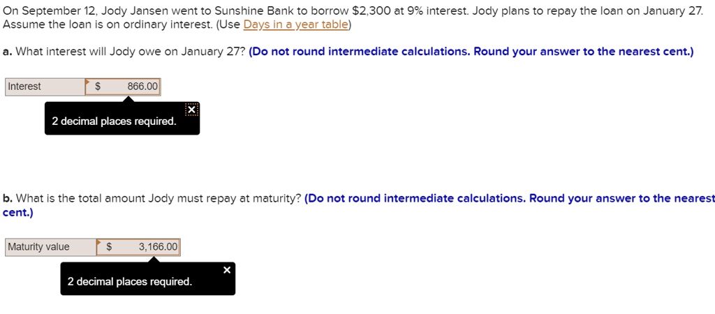 On September 12, Jody Jansen went to Sunshine Bank to borrow 2,300 at 9% interest. Jody plans to repay the loan on January 27. Assume the loan is on ordinary interest. (Use Days in a year table)

a. What interest will Jody owe on January 27? (Do not round intermediate calculations. Round your answer to the nearest cent.)

Interest 866.00

b. What is the total amount Jody must repay at maturity? (Do not round intermediate calculations. Round your answer to the nearest cent.)

Maturity value 3,166.00