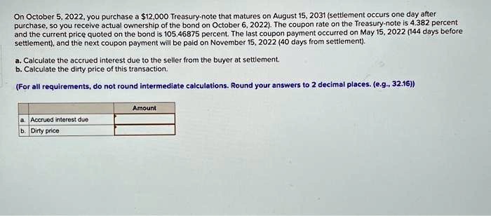 On October 5, 2022, you purchase a 12,000 Treasury-note that matures on August 15, 2031 (settlement occurs one day after purchase, so you receive actual ownership of the bond on October 6, 2022). The coupon rate on the Treasury-note is 4.382 percent and the current price quoted on the bond is 105.46875 percent. The last coupon payment occurred on May 15, 2022 (144 days before settlement), and the next coupon payment will be paid on November 15, 2022 (40 days from settlement).
a. Calculate the accrued interest due to the seller from the buyer at settlement.
b. Calculate the dirty price of this transaction.
(For all requirements, do not round intermediate calculations. Round your answers to 2 decimal places. (e.g., 32.16))
a. Accrued interest due
b. Dirty price
Amount