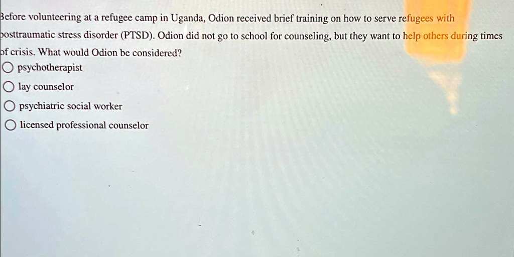 Before volunteering at a refugee camp in Uganda, Odion received brief training on how to serve refugees with posttraumatic stress disorder (PTSD). Odion did not go to school for counseling, but they want to help others during times of crisis. What would Odion be considered?

psychotherapist

lay counselor

psychiatric social worker

licensed professional counselor