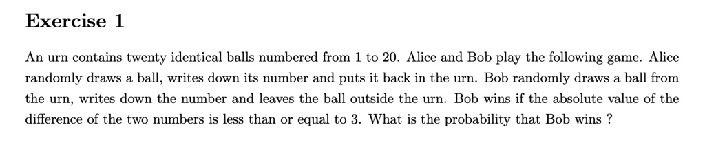 Exercise 1
An urn contains twenty identical balls numbered from 1 to 20. Alice and Bob play the following game. Alice randomly draws a ball, writes down its number and puts it back in the urn. Bob randomly draws a ball from the urn, writes down the number and leaves the ball outside the urn. Bob wins if the absolute value of the difference of the two numbers is less than or equal to 3. What is the probability that Bob wins ?