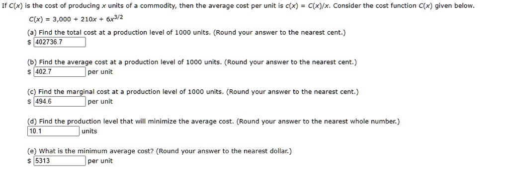 If C(x) is the cost of producing x units of a commodity, then the average cost per unit is c(x) = C(x)/x. Consider the cost function C(x) given below.
C(x) = 3,000 + 210x + 6x^3/2
(a) Find the total cost at a production level of 1000 units. (Round your answer to the nearest cent.)
402736.7
(b) Find the average cost at a production level of 1000 units. (Round your answer to the nearest cent.) 402.7 per unit
(c) Find the marginal cost at a production level of 1000 units. (Round your answer to the nearest cent.)
494.6 per unit
(d) Find the production level that will minimize the average cost. (Round your answer to the nearest whole number.)
10.1 units
(e) What is the minimum average cost? (Round your answer to the nearest dollar.) 5313 per unit