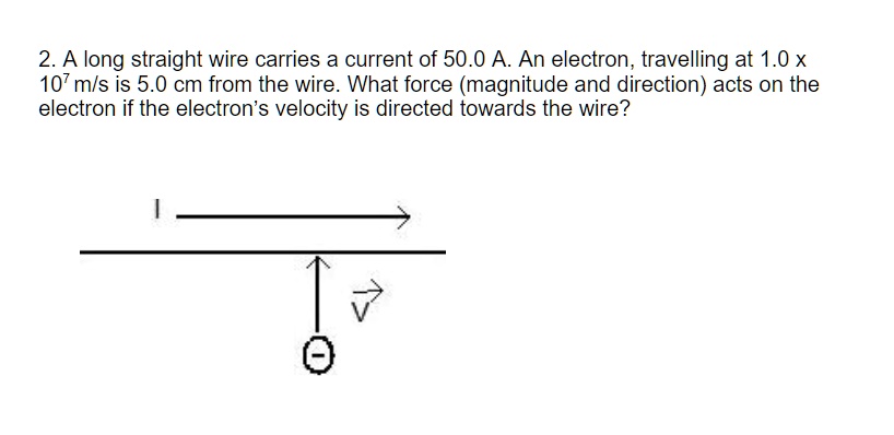 2. A long straight wire carries a current of 50.0 A. An electron, travelling at 1.0 x 10^7 m/s is 5.0 cm from the wire. What force (magnitude and direction) acts on the electron if the electron's velocity is directed towards the wire?