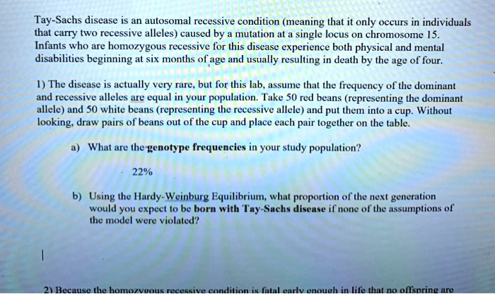 Tay-Sachs disease is an autosomal recessive condition (meaning that it only occurs in individuals that carry two recessive alleles) caused by a mutation at a single locus on chromosome 15. Infants who are homozygous recessive for this disease experience both physical and mental disabilities beginning at six months of age and usually resulting in death by the age of four.

1) The disease is actually very rare, but for this lab, assume that the frequency of the dominant and recessive alleles are equal in your population. Take 50 red beans (representing the dominant allele) and 50 white beans (representing the recessive allele) and put them into a cup. Without looking, draw pairs of beans out of the cup and place each pair together on the table.

a) What are the genotype frequencies in your study population?

22%

b) Using the Hardy-Weinburg Equilibrium, what proportion of the next generation would you expect to be born with Tay-Sachs disease if none of the assumptions of the model were violated?

2) Because the homozygous recessive condition is fatal early enough in life that no offspring are