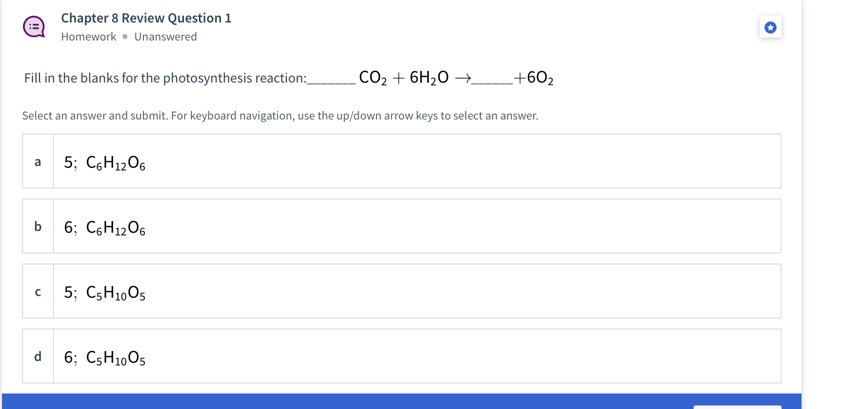 Fill in the blanks for the photosynthesis reaction: CO2 + 6H2O ?  + 6O2

a 5; C6H12O6
b 6; C6H12O6
c 5; C5H10O5
d 6; C5H10O5