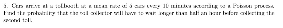 5. Cars arrive at a tollbooth at a mean rate of 5 cars every 10 minutes according to a Poisson process. Find the probability that the toll collector will have to wait longer than half an hour before collecting the second toll.