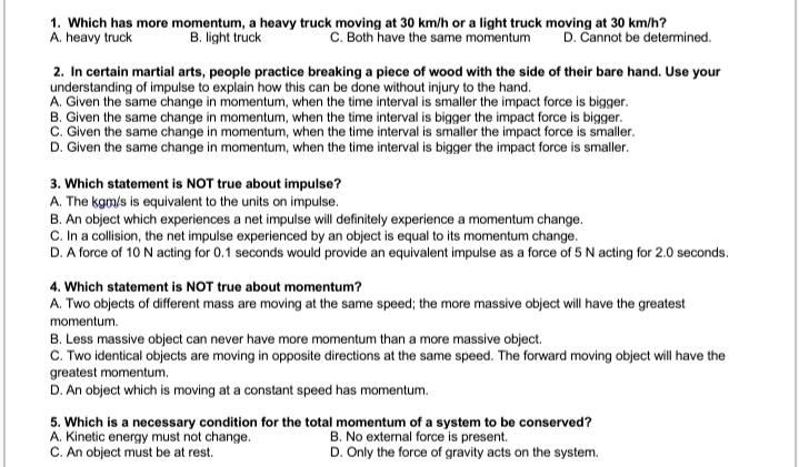 1. Which has more momentum, a heavy truck moving at 30 km/h or a light truck moving at 30 km/h?
A. heavy truck B. light truck C. Both have the same momentum D. Cannot be determined.

2. In certain martial arts, people practice breaking a piece of wood with the side of their bare hand. Use your understanding of impulse to explain how this can be done without injury to the hand.
A. Given the same change in momentum, when the time interval is smaller the impact force is bigger.
B. Given the same change in momentum, when the time interval is bigger the impact force is bigger.
C. Given the same change in momentum, when the time interval is smaller the impact force is smaller.
D. Given the same change in momentum, when the time interval is bigger the impact force is smaller.

3. Which statement is NOT true about impulse?
A. The kg·m/s is equivalent to the units on impulse.
B. An object which experiences a net impulse will definitely experience a momentum change.
C. In a collision, the net impulse experienced by an object is equal to its momentum change.
D. A force of 10 N acting for 0.1 seconds would provide an equivalent impulse as a force of 5 N acting for 2.0 seconds.

4. Which statement is NOT true about momentum?
A. Two objects of different mass are moving at the same speed; the more massive object will have the greatest momentum.
B. Less massive object can never have more momentum than a more massive object.
C. Two identical objects are moving in opposite directions at the same speed. The forward moving object will have the greatest momentum.
D. An object which is moving at a constant speed has momentum.

5. Which is a necessary condition for the total momentum of a system to be conserved?
A. Kinetic energy must not change. B. No external force is present.
C. An object must be at rest. D. Only the force of gravity acts on the system.