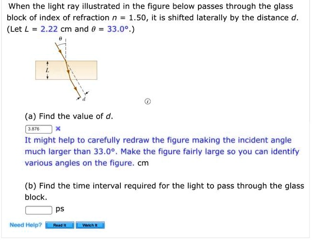 When the light ray illustrated in the figure below passes through the glass block of index of refraction n = 1.50, it is shifted laterally by the distance d. (Let L = 2.22 cm and heta = 33.0^circ.)

(a) Find the value of d.
It might help to carefully redraw the figure making the incident angle much larger than 33.0^circ. Make the figure fairly large so you can identify various angles on the figure. cm

(b) Find the time interval required for the light to pass through the glass block.
ps