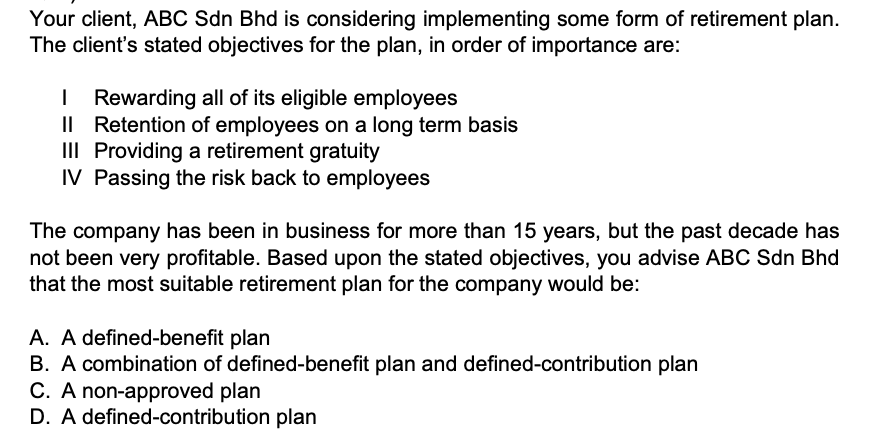 Your client, ABC Sdn Bhd is considering implementing some form of retirement plan. The client's stated objectives for the plan, in order of importance are:
I Rewarding all of its eligible employees
II Retention of employees on a long term basis
III Providing a retirement gratuity
IV Passing the risk back to employees

The company has been in business for more than 15 years, but the past decade has not been very profitable. Based upon the stated objectives, you advise ABC Sdn Bhd that the most suitable retirement plan for the company would be:
A. A defined-benefit plan
B. A combination of defined-benefit plan and defined-contribution plan
C. A non-approved plan
D. A defined-contribution plan