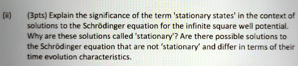 (ii) (3pts) Explain the significance of the term 'stationary states' in the context of solutions to the Schrödinger equation for the infinite square well potential. Why are these solutions called 'stationary'? Are there possible solutions to the Schrödinger equation that are not 'stationary' and differ in terms of their time evolution characteristics.