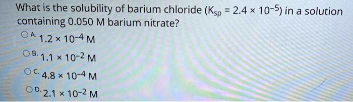 What is the solubility of barium chloride (Ksp = 2.4 × 10-5) in a solution containing 0.050 M barium nitrate?
A. 1.2 × 10-4 M
B. 1.1 × 10-2 M
C. 4.8 × 10-4 M
D. 2.1 × 10-2 M
