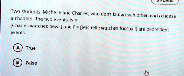 Two students, Michelle and Charles, who don't know each other, each choose
a channel. The two events, N =
[Charles watches news] and F = [Michelle watches football] are dependent
events

A True
B False