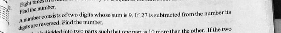 Eight times
Find the number.
A number consists of two digits whose sum is 9. If 27 is subtracted from the number its
digits are reversed. Find the number.
in dincided into two parts such that one part is 10 more than the other. If the two