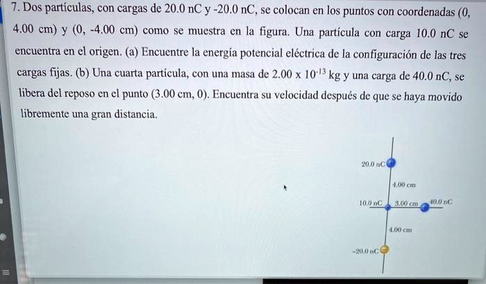 7. Dos partículas, con cargas de 20.0 nC y -20.0 nC, se colocan en los puntos con coordenadas (0, 4.00 cm) y (0, -4.00 cm) como se muestra en la figura. Una partícula con carga 10.0 nC se encuentra en el origen. (a) Encuentre la energía potencial eléctrica de la configuración de las tres cargas fijas. (b) Una cuarta partícula, con una masa de 2.00 x 10^-13 kg y una carga de 40.0 nC, se libera del reposo en el punto (3.00 cm, 0). Encuentra su velocidad después de que se haya movido libremente una gran distancia.
