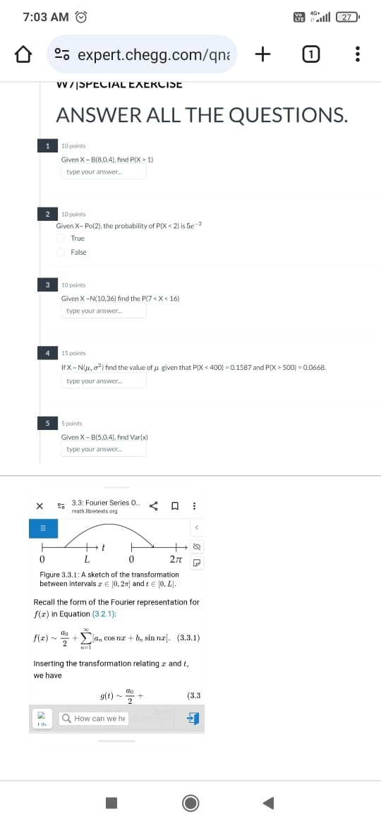 ANSWER ALL THE QUESTIONS.

1. 10 points
Given X   B(8,0.4), find P(X > 1)

2. 10 points
Given X   Po(2), the probability of P(X < 2) is 5e?²
True
False

3. 10 points
Given X   N(10,36) find the P(7 < X < 16)

4. 15 points
If X   N(?, ?²) find the value of ? given that P(X < 400) = 0.1587 and P(X > 500) = 0.0668.

5. 5 points
Given X   B(5,0.4), find Var(x)

Figure 3.3.1: A sketch of the transformation between intervals x ? [0, 2?] and t ? [0, L].

Recall the form of the Fourier representation for f(x) in Equation (3.2.1):
f(x)   a?/2 + ????? [a? cos nx + b? sin nx]. (3.3.1)

Inserting the transformation relating x and t, we have
g(t)   a?/2 +