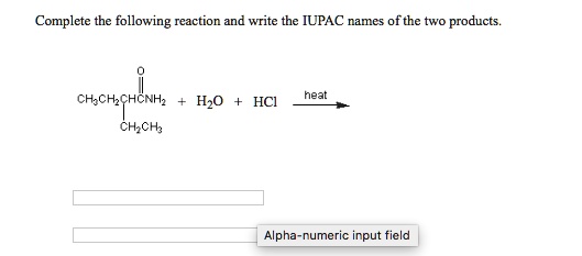 Complete the following reaction and write the IUPAC names of the two products.
O
||
CH3CH2CHCNH2 + H2O + HCl –heat–>
|
CH2CH3