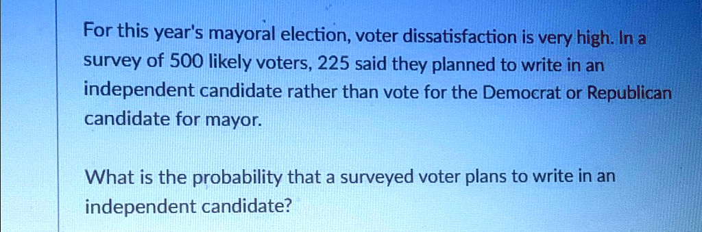 For this year's mayoral election, voter dissatisfaction is very high. In a survey of 500 likely voters, 225 said they planned to write in an independent candidate rather than vote for the Democrat or Republican candidate for mayor.
What is the probability that a surveyed voter plans to write in an independent candidate?