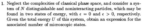 1. Neglect the complexities of classical phase space, and consider a system of N distinguishable and noninteracting particles, which may be found in two states of energy, with ? = 0 and ? > 0, respectively. Given the total energy U of this system, obtain an expression for the associated number of microscopic states.