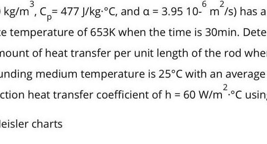 kg / m^3, Cp=477  J / kg·^∘C, and a=3.9510-^6 m^2 / s ) has a e temperature of 653  K when the time is 30  min. Dete nount of heat transfer per unit length of the rod whe anding medium temperature is 25^∘C with an average ction heat transfer coefficient of h=60  W / m^2·^∘C usin eisler charts