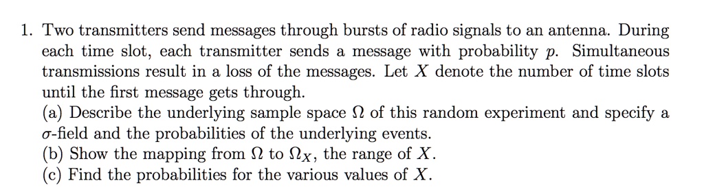 1. Two transmitters send messages through bursts of radio signals to an antenna. During
each time slot, each transmitter sends a message with probability p. Simultaneous
transmissions result in a loss of the messages. Let X denote the number of time slots
until the first message gets through.
(a) Describe the underlying sample space ? of this random experiment and specify a
?-field and the probabilities of the underlying events.
(b) Show the mapping from ? to ?X, the range of X.
(c) Find the probabilities for the various values of X.