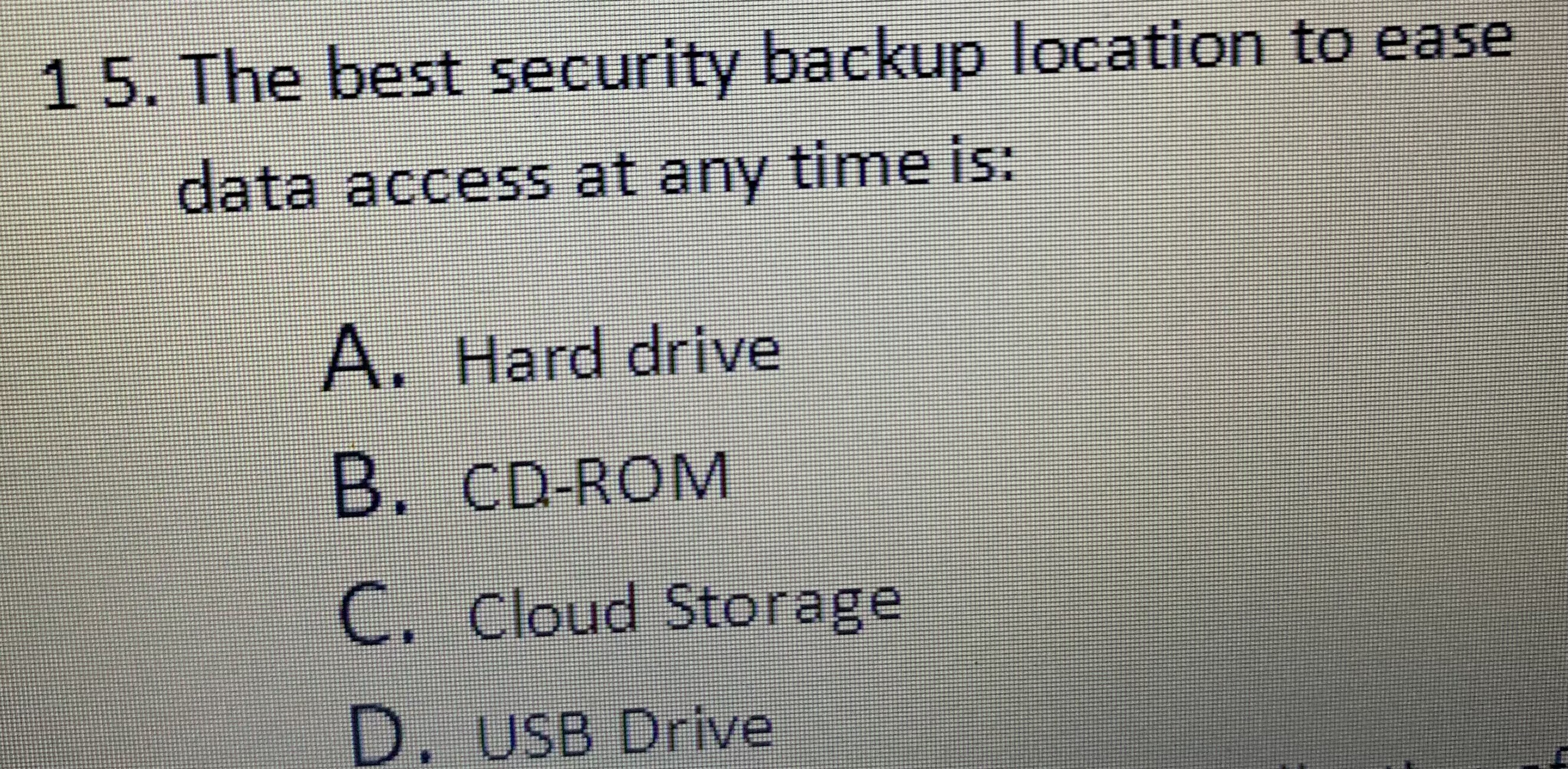 15. The best security backup location to ease data access at any time is:
A. Hard drive
B. CD-ROM
C. Cloud Storage
D. USB Drive