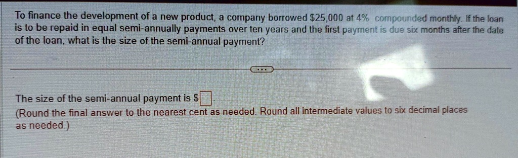 To finance the development of a new product, a company borrowed 25,000 at 4% compounded monthly. If the loan is to be repaid in equal semi-annually payments over ten years and the first payment is due six months after the date of the loan, what is the size of the semi-annual payment?

The size of the semi-annual payment is
(Round the final answer to the nearest cent as needed. Round all intermediate values to six decimal places as needed.)