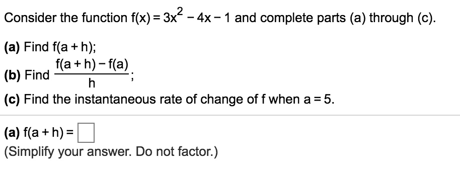 Consider the function f(x) = 3x^2 - 4x - 1 and complete parts (a) through (c).
(a) Find f(a + h);
(b) Find (f(a + h) - f(a)) / h;
(c) Find the instantaneous rate of change of f when a = 5.
(a) f(a + h) =
(Simplify your answer. Do not factor.)